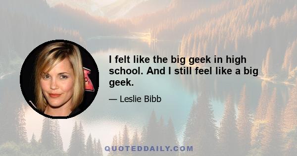 I felt like the big geek in high school. And I still feel like a big geek.