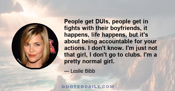 People get DUIs, people get in fights with their boyfriends, it happens, life happens, but it's about being accountable for your actions. I don't know. I'm just not that girl, I don't go to clubs. I'm a pretty normal