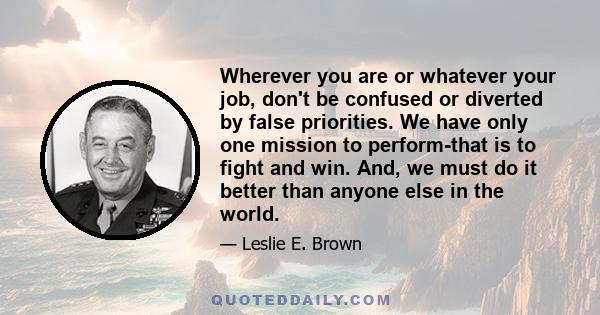 Wherever you are or whatever your job, don't be confused or diverted by false priorities. We have only one mission to perform-that is to fight and win. And, we must do it better than anyone else in the world.