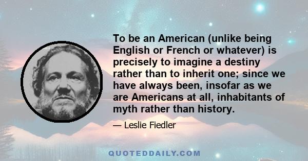 To be an American (unlike being English or French or whatever) is precisely to imagine a destiny rather than to inherit one; since we have always been, insofar as we are Americans at all, inhabitants of myth rather than 