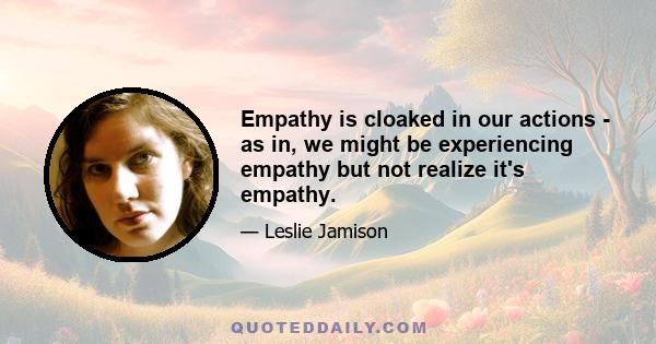 Empathy is cloaked in our actions - as in, we might be experiencing empathy but not realize it's empathy.