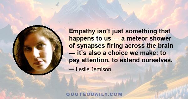 Empathy isn’t just something that happens to us — a meteor shower of synapses firing across the brain — it’s also a choice we make: to pay attention, to extend ourselves.