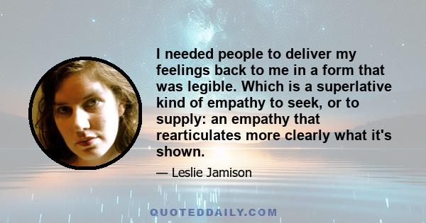 I needed people to deliver my feelings back to me in a form that was legible. Which is a superlative kind of empathy to seek, or to supply: an empathy that rearticulates more clearly what it's shown.