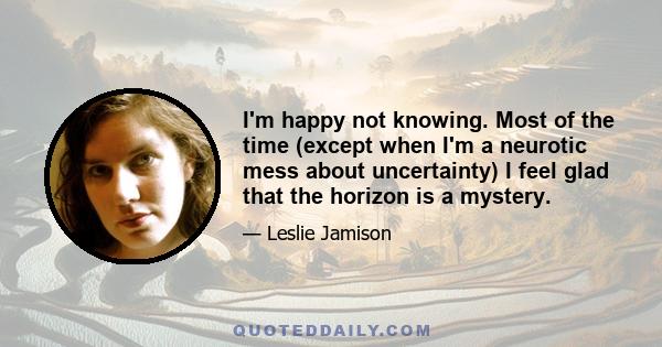 I'm happy not knowing. Most of the time (except when I'm a neurotic mess about uncertainty) I feel glad that the horizon is a mystery.