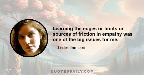 Learning the edges or limits or sources of friction in empathy was one of the big issues for me.