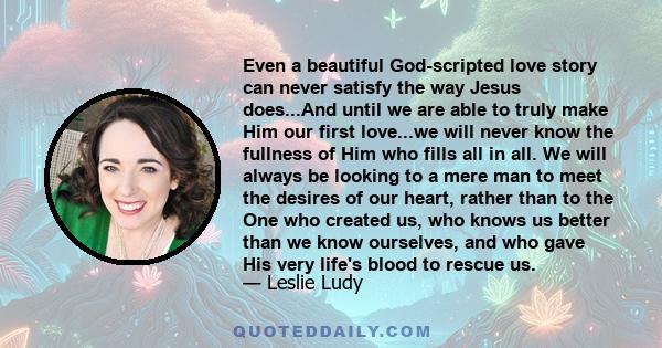 Even a beautiful God-scripted love story can never satisfy the way Jesus does...And until we are able to truly make Him our first love...we will never know the fullness of Him who fills all in all. We will always be