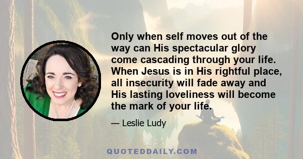 Only when self moves out of the way can His spectacular glory come cascading through your life. When Jesus is in His rightful place, all insecurity will fade away and His lasting loveliness will become the mark of your