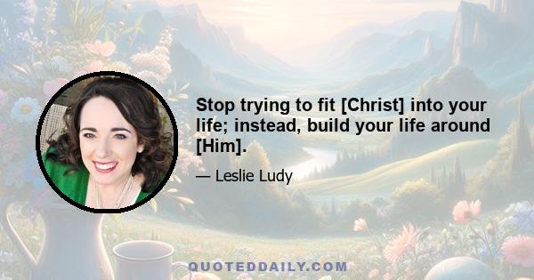 Stop trying to fit [Christ] into your life; instead, build your life around [Him].