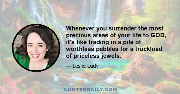 Whenever you surrender the most precious areas of your life to GOD, it's like trading in a pile of worthless pebbles for a truckload of priceless jewels.