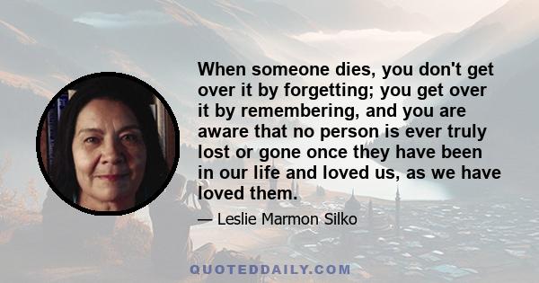 When someone dies, you don't get over it by forgetting; you get over it by remembering, and you are aware that no person is ever truly lost or gone once they have been in our life and loved us, as we have loved them.