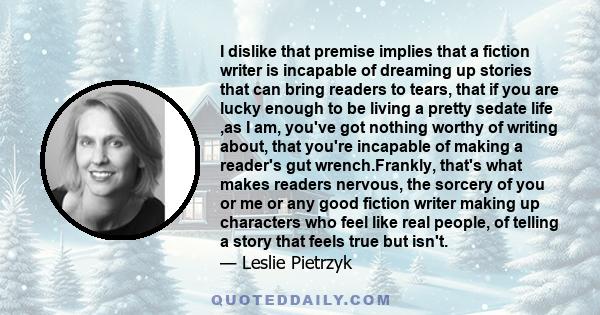 I dislike that premise implies that a fiction writer is incapable of dreaming up stories that can bring readers to tears, that if you are lucky enough to be living a pretty sedate life ,as I am, you've got nothing