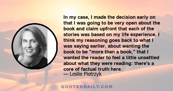 In my case, I made the decision early on that I was going to be very open about the book and claim upfront that each of the stories was based on my life experience. I think my reasoning goes back to what I was saying