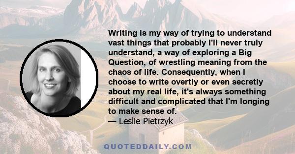 Writing is my way of trying to understand vast things that probably I'll never truly understand, a way of exploring a Big Question, of wrestling meaning from the chaos of life. Consequently, when I choose to write