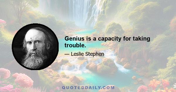 Genius is a capacity for taking trouble.