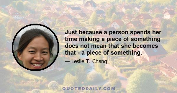 Just because a person spends her time making a piece of something does not mean that she becomes that - a piece of something.