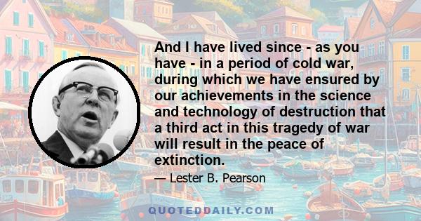 And I have lived since - as you have - in a period of cold war, during which we have ensured by our achievements in the science and technology of destruction that a third act in this tragedy of war will result in the