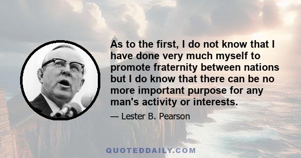 As to the first, I do not know that I have done very much myself to promote fraternity between nations but I do know that there can be no more important purpose for any man's activity or interests.