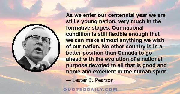 As we enter our centennial year we are still a young nation, very much in the formative stages. Our national condition is still flexible enough that we can make almost anything we wish of our nation. No other country is 