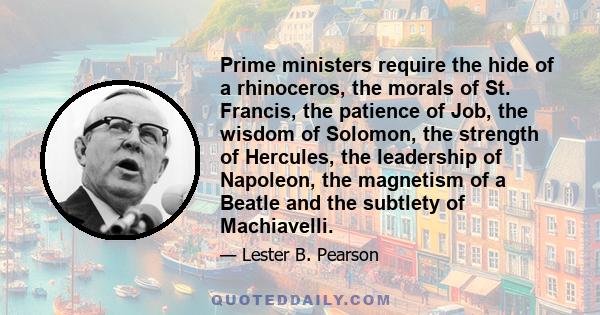 Prime ministers require the hide of a rhinoceros, the morals of St. Francis, the patience of Job, the wisdom of Solomon, the strength of Hercules, the leadership of Napoleon, the magnetism of a Beatle and the subtlety