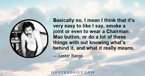 Basically no, I mean I think that it's very easy to like I say, smoke a joint or even to wear a Chairman Mao button, or do a lot of these things with out knowing what's behind it, and what it really means.