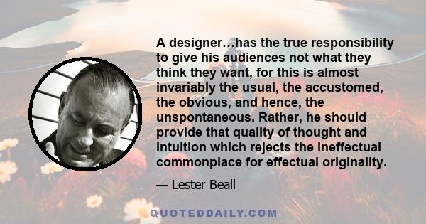 A designer…has the true responsibility to give his audiences not what they think they want, for this is almost invariably the usual, the accustomed, the obvious, and hence, the unspontaneous. Rather, he should provide