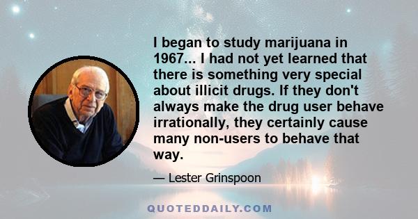 I began to study marijuana in 1967... I had not yet learned that there is something very special about illicit drugs. If they don't always make the drug user behave irrationally, they certainly cause many non-users to