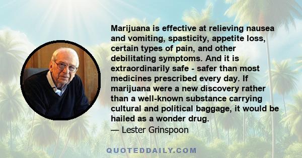 Marijuana is effective at relieving nausea and vomiting, spasticity, appetite loss, certain types of pain, and other debilitating symptoms. And it is extraordinarily safe - safer than most medicines prescribed every