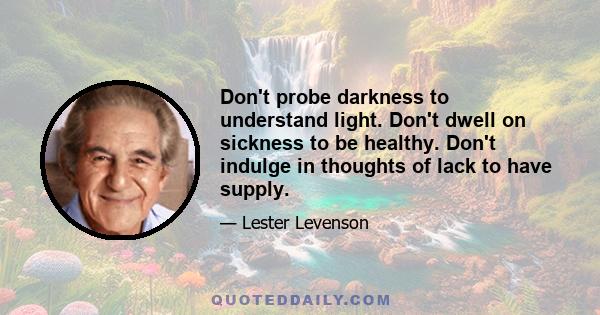 Don't probe darkness to understand light. Don't dwell on sickness to be healthy. Don't indulge in thoughts of lack to have supply.