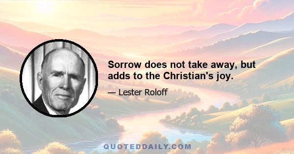 Sorrow does not take away, but adds to the Christian's joy.