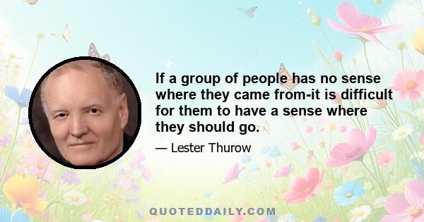 If a group of people has no sense where they came from-it is difficult for them to have a sense where they should go.