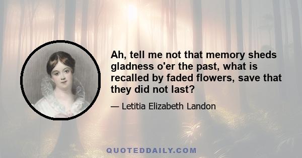 Ah, tell me not that memory Sheds gladness o'er the past; What is recalled by faded flowers, Save that they did not last? Were it not better to forget, Than but remember and regret?