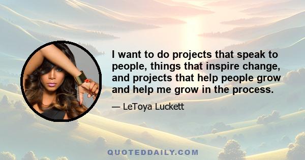 I want to do projects that speak to people, things that inspire change, and projects that help people grow and help me grow in the process.