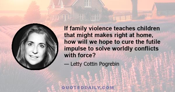 If family violence teaches children that might makes right at home, how will we hope to cure the futile impulse to solve worldly conflicts with force?