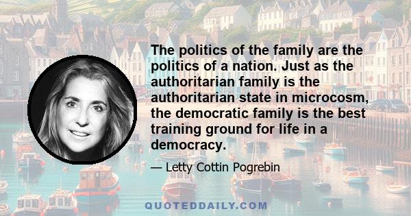 The politics of the family are the politics of a nation. Just as the authoritarian family is the authoritarian state in microcosm, the democratic family is the best training ground for life in a democracy.