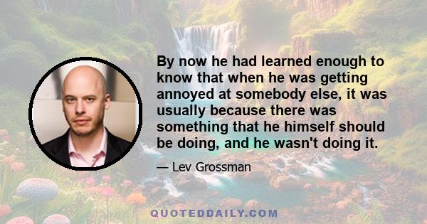 By now he had learned enough to know that when he was getting annoyed at somebody else, it was usually because there was something that he himself should be doing, and he wasn't doing it.