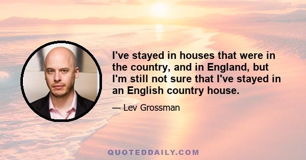 I've stayed in houses that were in the country, and in England, but I'm still not sure that I've stayed in an English country house.