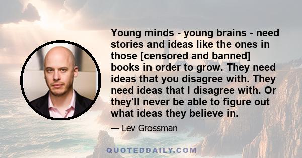 Young minds - young brains - need stories and ideas like the ones in those [censored and banned] books in order to grow. They need ideas that you disagree with. They need ideas that I disagree with. Or they'll never be