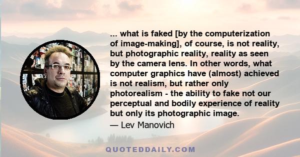 ... what is faked [by the computerization of image-making], of course, is not reality, but photographic reality, reality as seen by the camera lens. In other words, what computer graphics have (almost) achieved is not