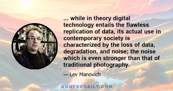 ... while in theory digital technology entails the flawless replication of data, its actual use in contemporary society is characterized by the loss of data, degradation, and noise; the noise which is even stronger than 