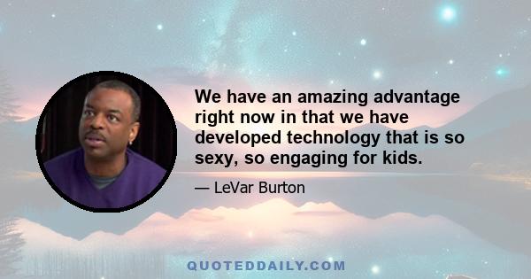 We have an amazing advantage right now in that we have developed technology that is so sexy, so engaging for kids.
