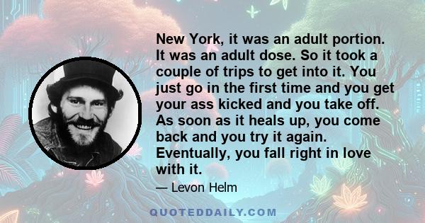 New York, it was an adult portion. It was an adult dose. So it took a couple of trips to get into it. You just go in the first time and you get your ass kicked and you take off. As soon as it heals up, you come back and 