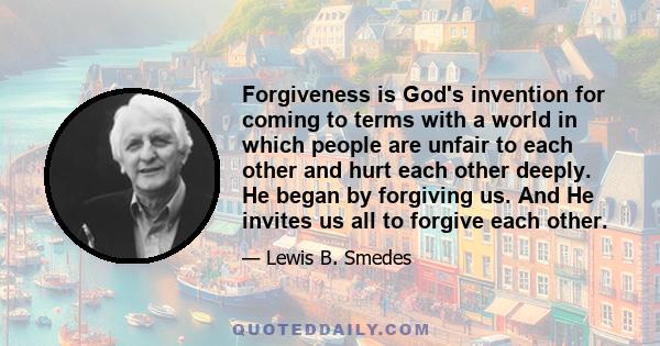 Forgiveness is God's invention for coming to terms with a world in which people are unfair to each other and hurt each other deeply. He began by forgiving us. And He invites us all to forgive each other.