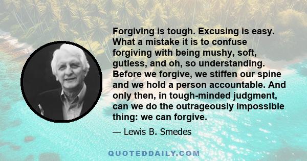 Forgiving is tough. Excusing is easy. What a mistake it is to confuse forgiving with being mushy, soft, gutless, and oh, so understanding. Before we forgive, we stiffen our spine and we hold a person accountable. And