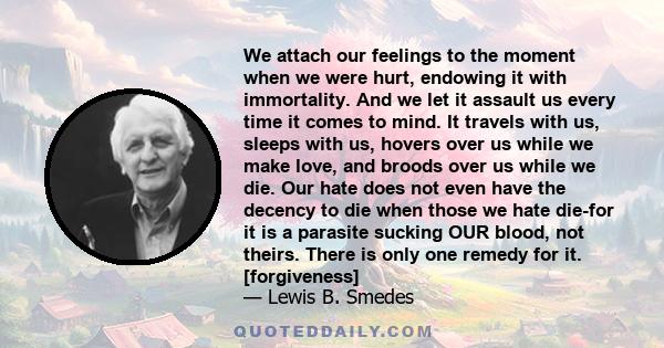 We attach our feelings to the moment when we were hurt, endowing it with immortality. And we let it assault us every time it comes to mind. It travels with us, sleeps with us, hovers over us while we make love, and