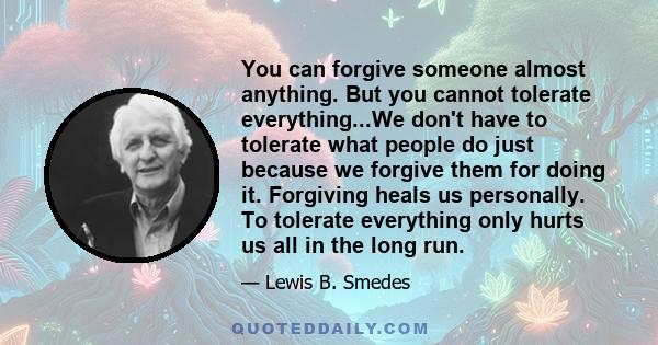 You can forgive someone almost anything. But you cannot tolerate everything...We don't have to tolerate what people do just because we forgive them for doing it. Forgiving heals us personally. To tolerate everything