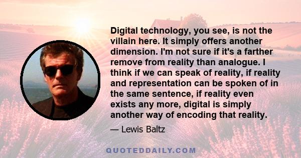 Digital technology, you see, is not the villain here. It simply offers another dimension. I'm not sure if it's a farther remove from reality than analogue. I think if we can speak of reality, if reality and