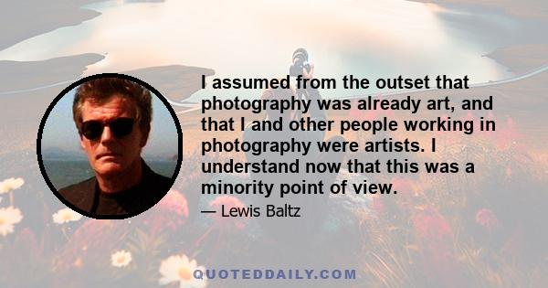 I assumed from the outset that photography was already art, and that I and other people working in photography were artists. I understand now that this was a minority point of view.