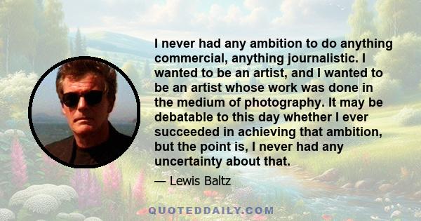 I never had any ambition to do anything commercial, anything journalistic. I wanted to be an artist, and I wanted to be an artist whose work was done in the medium of photography. It may be debatable to this day whether 