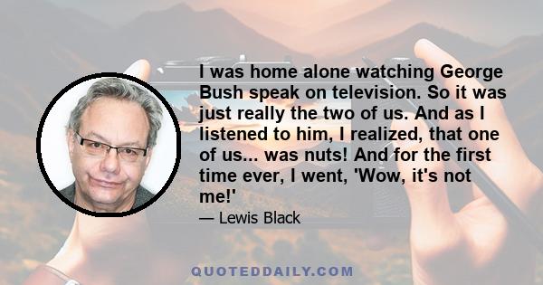 I was home alone watching George Bush speak on television. So it was just really the two of us. And as I listened to him, I realized, that one of us... was nuts! And for the first time ever, I went, 'Wow, it's not me!'