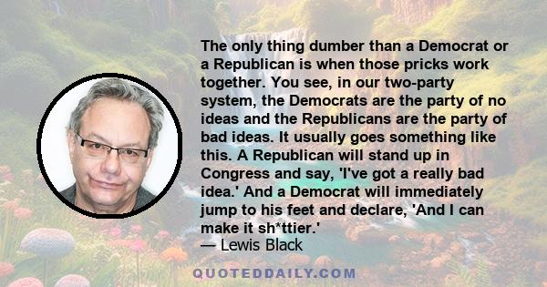 The only thing dumber than a Democrat or a Republican is when those pricks work together. You see, in our two-party system, the Democrats are the party of no ideas and the Republicans are the party of bad ideas. It